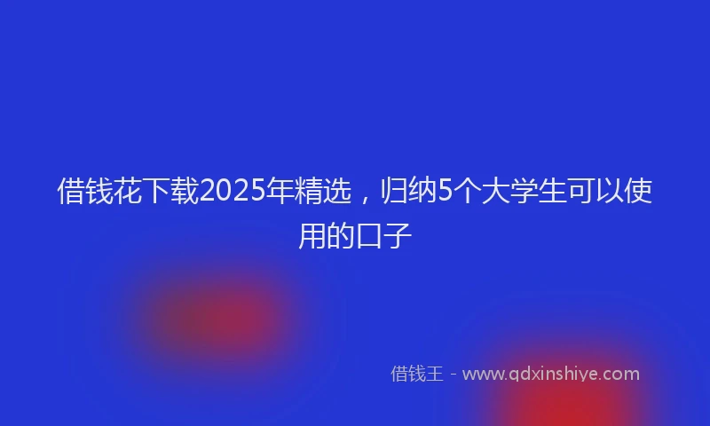 借钱花下载2025年精选，归纳5个大学生可以使用的口子