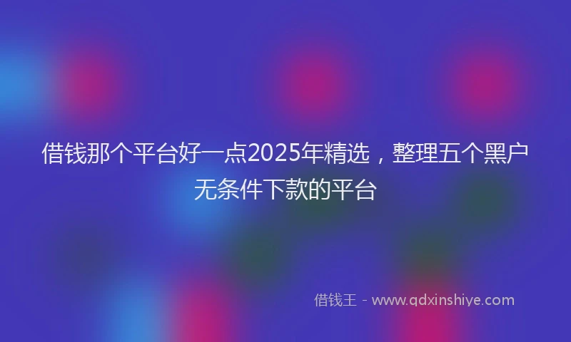 借钱那个平台好一点2025年精选，整理五个黑户无条件下款的平台