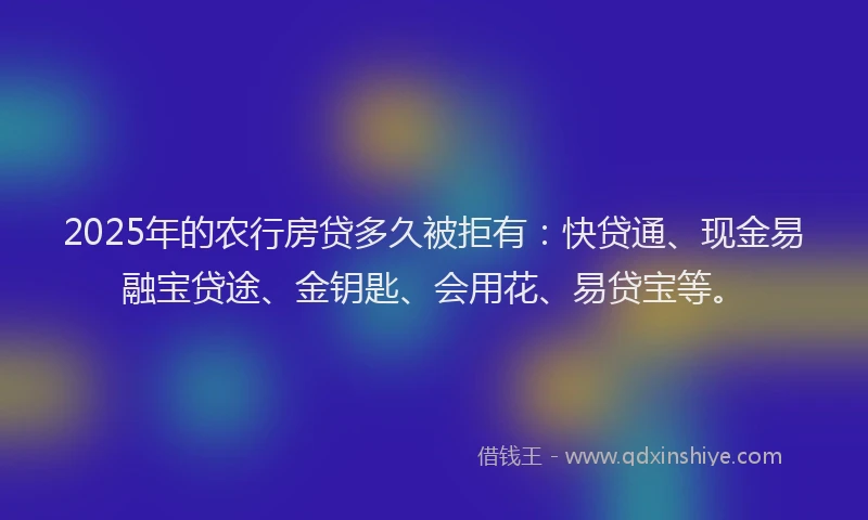 2025年的农行房贷多久被拒有:快贷通、现金易融宝贷途、金钥匙、会用花、易贷宝等。
