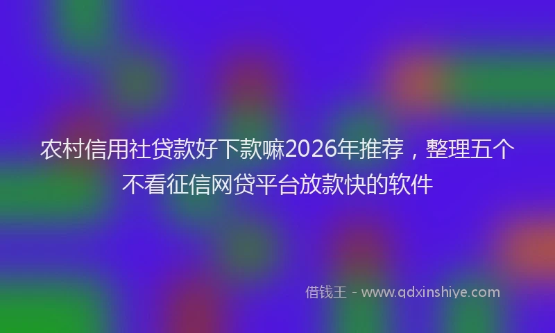 农村信用社贷款好下款嘛2026年推荐，整理五个不看征信网贷平台放款快的软件