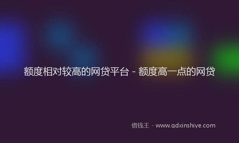 额度相对较高的网贷平台 - 额度高一点的网贷