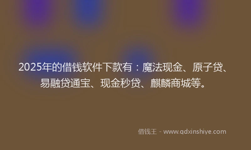 2025年的借钱软件下款有：魔法现金、原子贷、易融贷通宝、现金秒贷、麒麟商城等。