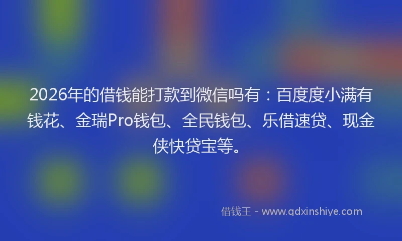 2026年的借钱能打款到微信吗有：百度度小满有钱花、金瑞Pro钱包、全民钱包、乐借速贷、现金侠快贷宝等。