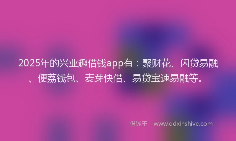 2025年的兴业趣借钱app有：聚财花、闪贷易融、便荔钱包、麦芽快借、易贷宝速易融等。