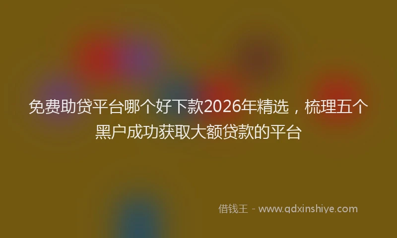 免费助贷平台哪个好下款2026年精选，梳理五个黑户成功获取大额贷款的平台