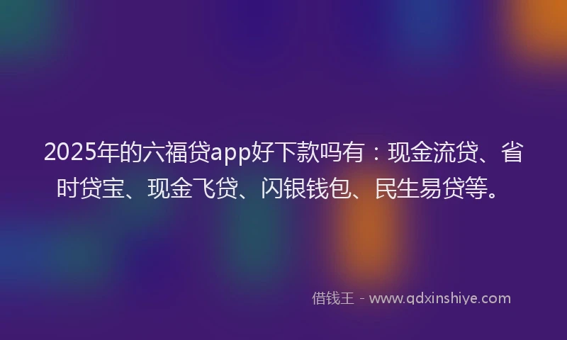 2025年的六福贷app好下款吗有：现金流贷、省时贷宝、现金飞贷、闪银钱包、民生易贷等。