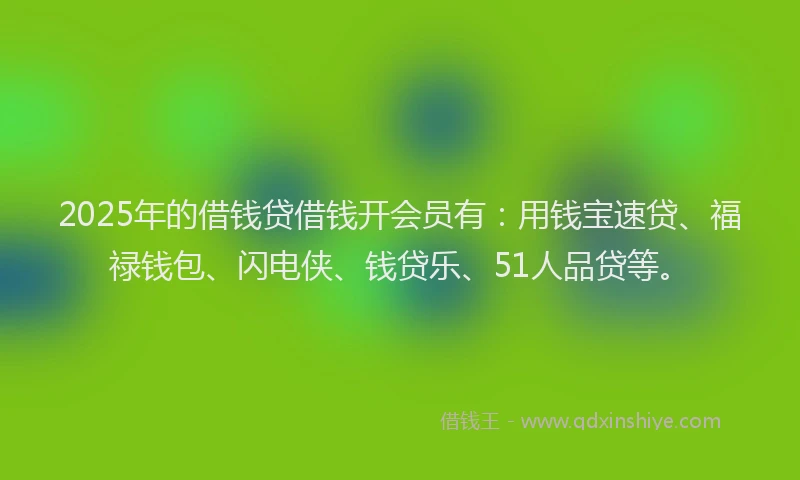 2025年的借钱贷借钱开会员有:用钱宝速贷、福禄钱包、闪电侠、钱贷乐、51人品贷等。