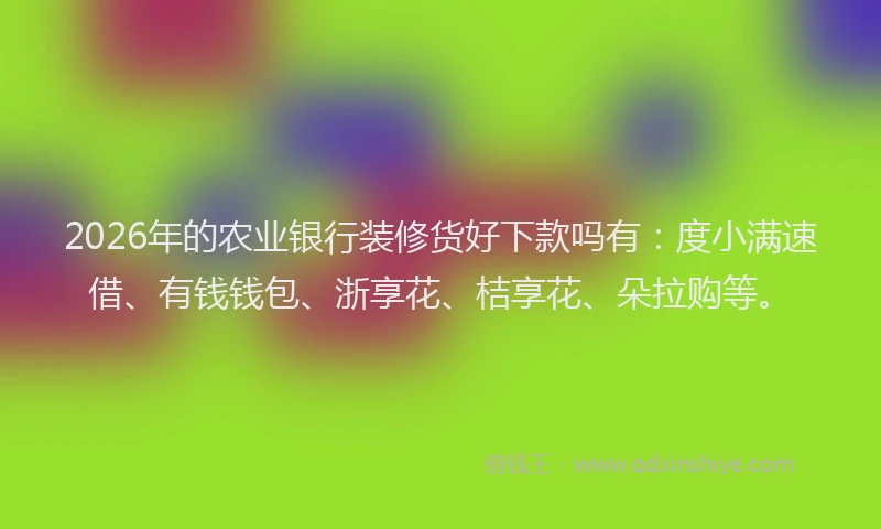 2026年的农业银行装修货好下款吗有：度小满速借、有钱钱包、浙享花、桔享花、朵拉购等。