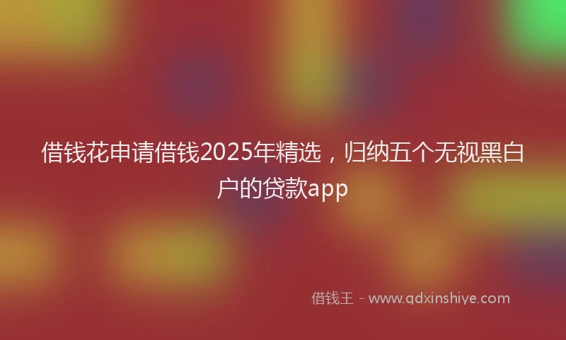借钱花申请借钱2025年精选，归纳五个无视黑白户的贷款app