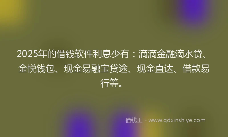 2025年的借钱软件利息少有：滴滴金融滴水贷、金悦钱包、现金易融宝贷途、现金直达、借款易行等。