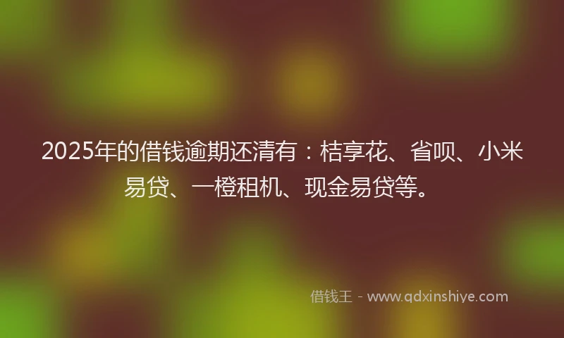 2025年的借钱逾期还清有：桔享花、省呗、小米易贷、一橙租机、现金易贷等。
