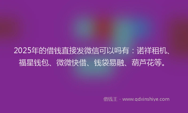 2025年的借钱直接发微信可以吗有：诺祥租机、福星钱包、微微快借、钱袋易融、葫芦花等。