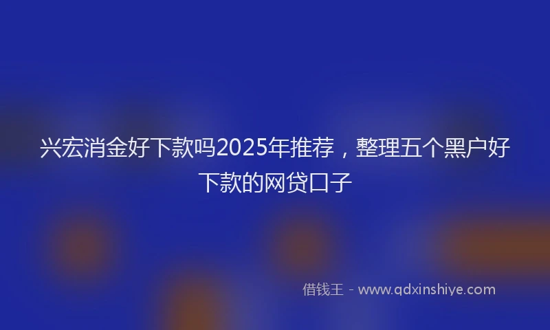 兴宏消金好下款吗2025年推荐,整理五个黑户好下款的网贷口子