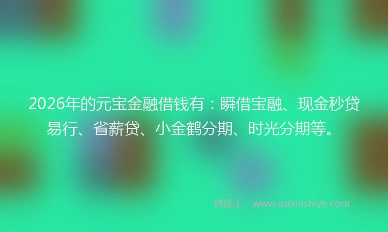 2026年的元宝金融借钱有：瞬借宝融、现金秒贷易行、省薪贷、小金鹤分期、时光分期等。