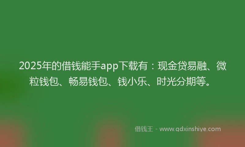 2025年的借钱能手app下载有：现金贷易融、微粒钱包、畅易钱包、钱小乐、时光分期等。
