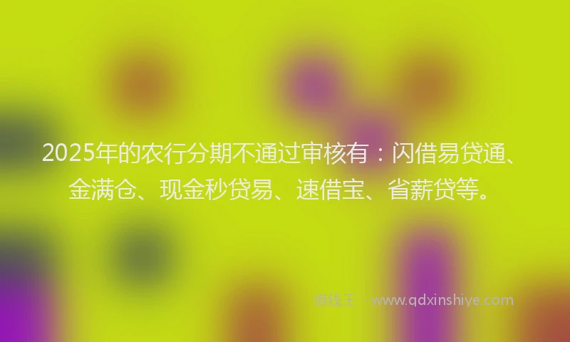 2025年的农行分期不通过审核有:闪借易贷通、金满仓、现金秒贷易、速借宝、省薪贷等。