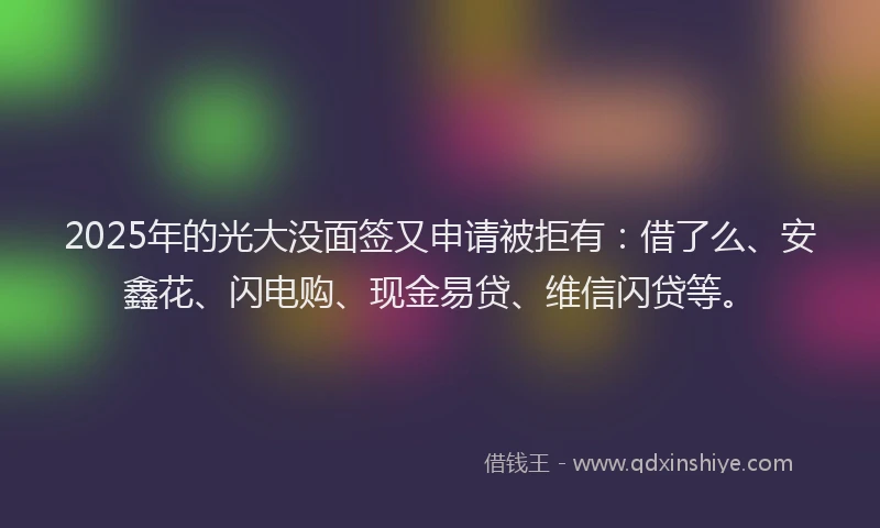 2025年的光大没面签又申请被拒有：借了么、安鑫花、闪电购、现金易贷、维信闪贷等。