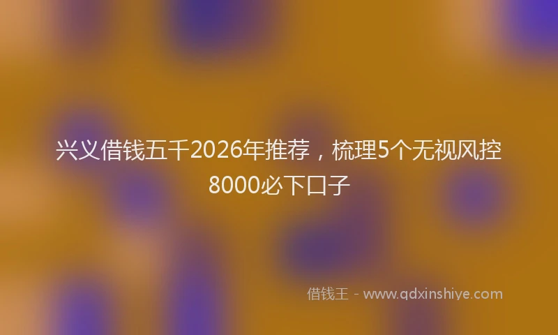 兴义借钱五千2026年推荐，梳理5个无视风控8000必下口子
