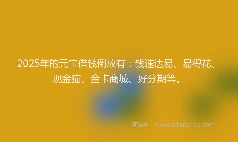 2025年的元宝借钱倒放有:钱速达易、易得花、现金猫、金卡商城、好分期等。