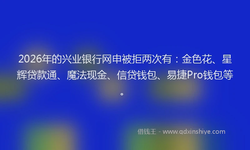 2026年的兴业银行网申被拒两次有:金色花、星辉贷款通、魔法现金、信贷钱包、易捷Pro钱包等。