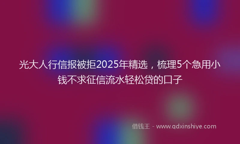 光大人行信报被拒2025年精选，梳理5个急用小钱不求征信流水轻松贷的口子