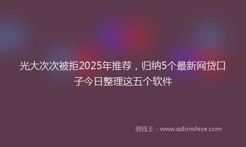 光大次次被拒2025年推荐，归纳5个最新网贷口子今日整理这五个软件