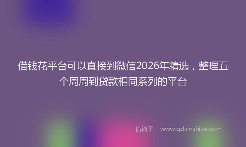 借钱花平台可以直接到微信2026年精选，整理五个周周到贷款相同系列的平台