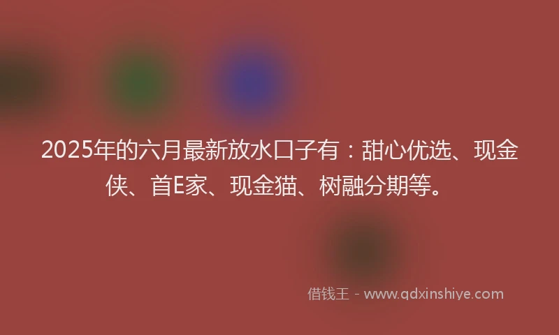 2025年的六月最新放水口子有：甜心优选、现金侠、首E家、现金猫、树融分期等。