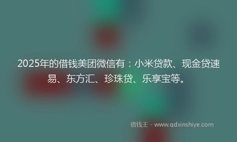 2025年的借钱美团微信有：小米贷款、现金贷速易、东方汇、珍珠贷、乐享宝等。