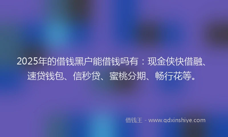 2025年的借钱黑户能借钱吗有：现金侠快借融、速贷钱包、信秒贷、蜜桃分期、畅行花等。