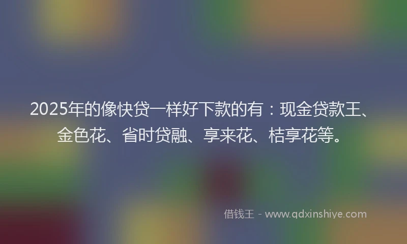 2025年的像快贷一样好下款的有：现金贷款王、金色花、省时贷融、享来花、桔享花等。