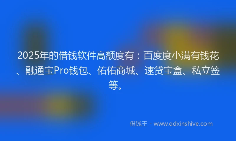 2025年的借钱软件高额度有：百度度小满有钱花、融通宝Pro钱包、佑佑商城、速贷宝盒、私立签等。
