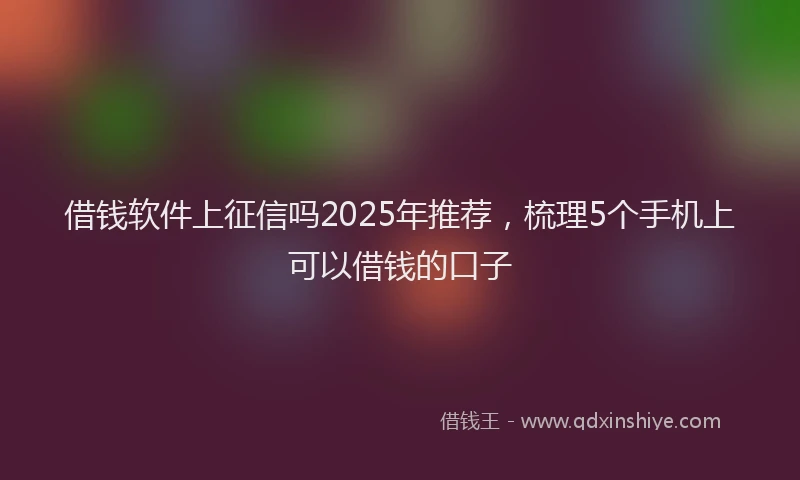 借钱软件上征信吗2025年推荐，梳理5个手机上可以借钱的口子