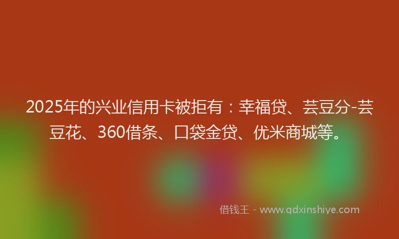2025年的兴业信用卡被拒有:幸福贷、芸豆分-芸豆花、360借条、口袋金贷、优米商城等。