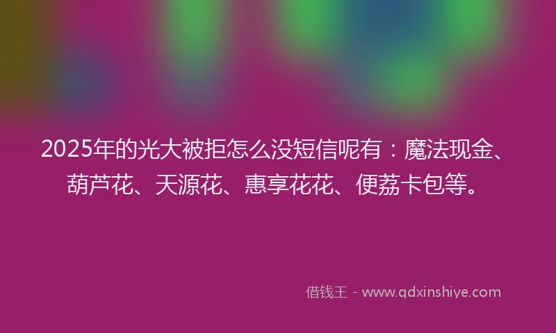 2025年的光大被拒怎么没短信呢有：魔法现金、葫芦花、天源花、惠享花花、便荔卡包等。