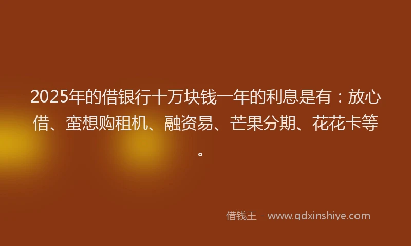 2025年的借银行十万块钱一年的利息是有：放心借、蛮想购租机、融资易、芒果分期、花花卡等。