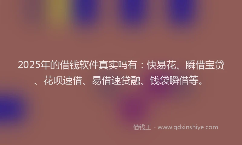 2025年的借钱软件真实吗有:快易花、瞬借宝贷、花呗速借、易借速贷融、钱袋瞬借等。