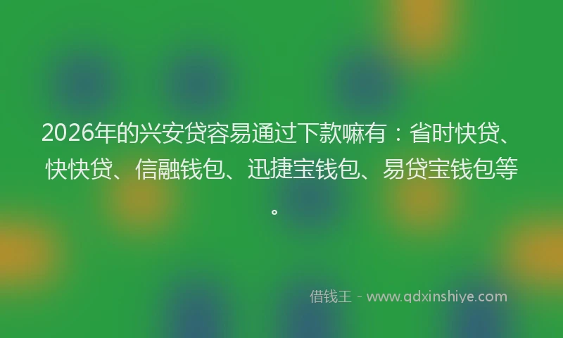2026年的兴安贷容易通过下款嘛有：省时快贷、快快贷、信融钱包、迅捷宝钱包、易贷宝钱包等。