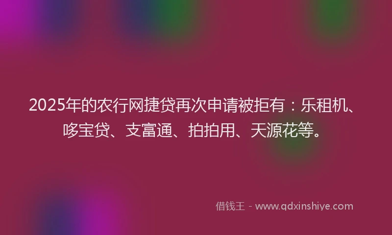2025年的农行网捷贷再次申请被拒有：乐租机、哆宝贷、支富通、拍拍用、天源花等。