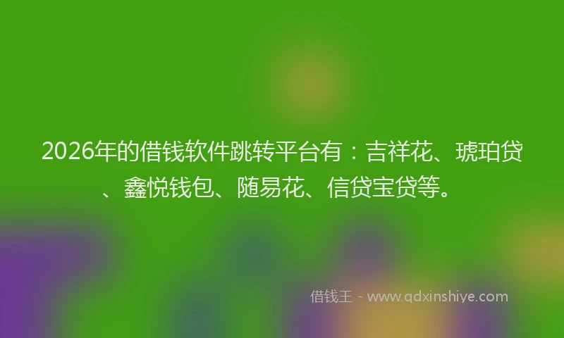 2026年的借钱软件跳转平台有：吉祥花、琥珀贷、鑫悦钱包、随易花、信贷宝贷等。