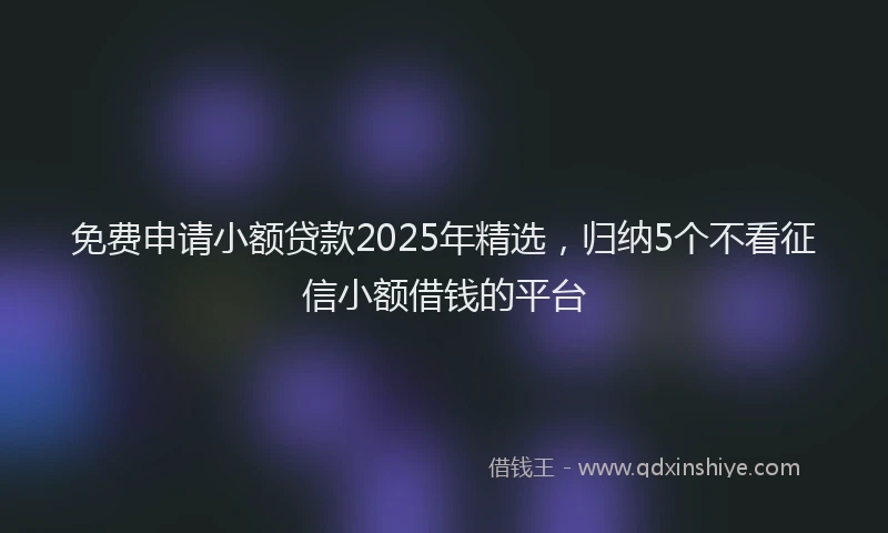 免费申请小额贷款2025年精选，归纳5个不看征信小额借钱的平台