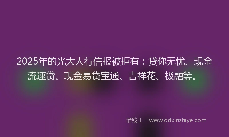 2025年的光大人行信报被拒有：贷你无忧、现金流速贷、现金易贷宝通、吉祥花、极融等。