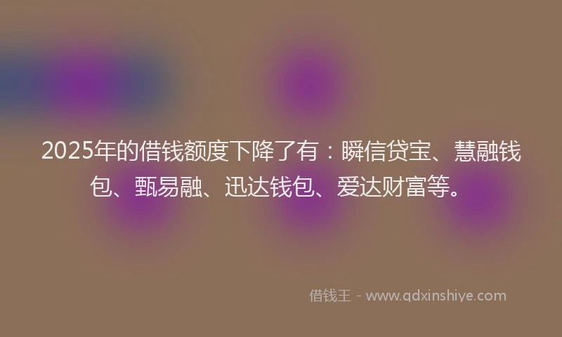 2025年的借钱额度下降了有：瞬信贷宝、慧融钱包、甄易融、迅达钱包、爱达财富等。