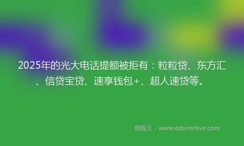 2025年的光大电话提额被拒有:粒粒贷、东方汇、信贷宝贷、速享钱包+、超人速贷等。