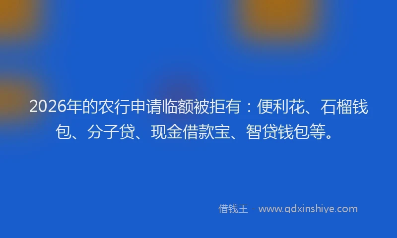 2026年的农行申请临额被拒有：便利花、石榴钱包、分子贷、现金借款宝、智贷钱包等。