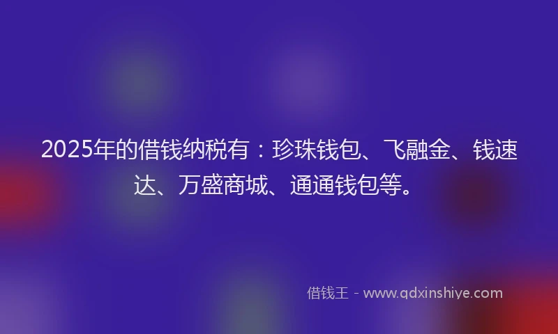 2025年的借钱纳税有：珍珠钱包、飞融金、钱速达、万盛商城、通通钱包等。