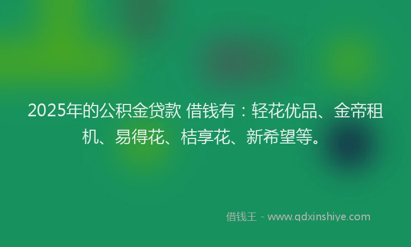 2025年的公积金贷款 借钱有：轻花优品、金帝租机、易得花、桔享花、新希望等。