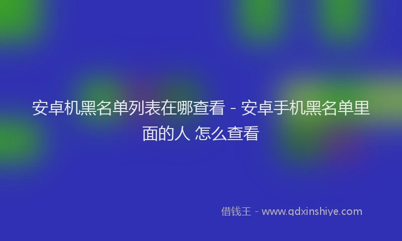 安卓机黑名单列表在哪查看 - 安卓手机黑名单里面的人 怎么查看