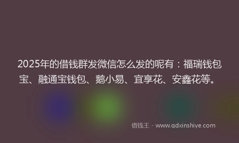 2025年的借钱群发微信怎么发的呢有：福瑞钱包宝、融通宝钱包、鹅小易、宜享花、安鑫花等。
