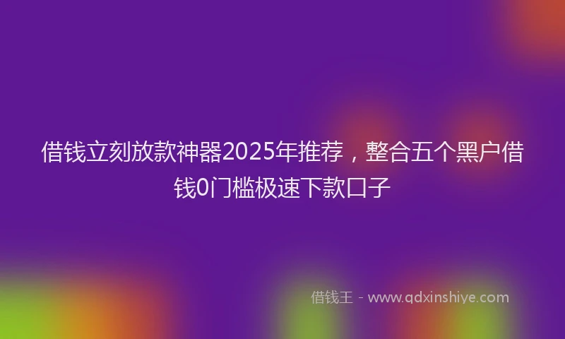 借钱立刻放款神器2025年推荐，整合五个黑户借钱0门槛极速下款口子